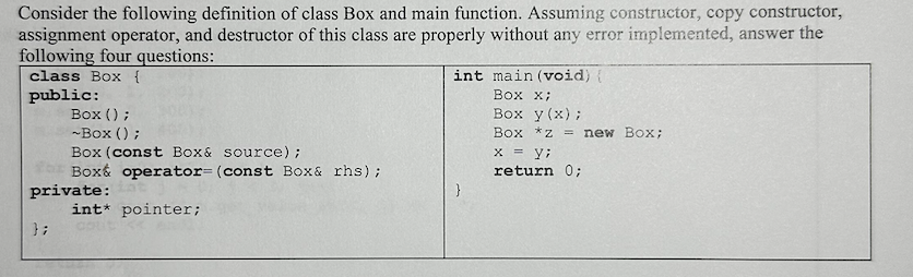Consider the following definition of class Box and main function. Assuming constructor, copy constructor,
assignment operator, and destructor of this class are properly without any error implemented, answer the
following four questions:
class Box {
public:
Box();
~Box ();
Box (const Box & source);
fr Box& operator= (const Box & rhs);
private:
int* pointer;
};
int main (void) {
Box X;
Box y(x);
Box *z= new Box;
x = y;
return 0;