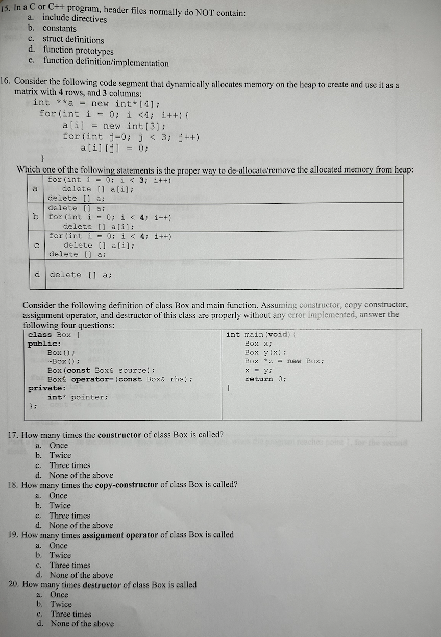 15. In a C or C++ program, header files normally do NOT contain:
a. include directives
b. constants
C. struct definitions
d. function prototypes
e. function definition/implementation
16. Consider the following code segment that dynamically allocates memory on the heap to create and use it as a
matrix with 4 rows, and 3 columns:
int **a = new int* [4];
for (int i = 0; i <4; i++) {
}
Which one of the following statements is the proper way to de-allocate/remove the allocated memory from heap:
for (int i= 0; i < 3; i++)
delete [ a[i];
a
b
с
a[i] = new int [3];
for (int j=0; j < 3; j++)
a[i] [j] = 0;
delete [] a;
delete [] a;
for (int i = 0; i < 4; i++)
delete [] a [i];
for (int i = 0; i < 4; i++)
delete [] a[i];
delete [] a;
d delete [] a;
};
Consider the following definition of class Box and main function. Assuming constructor, copy constructor,
assignment operator, and destructor of this class are properly without any error implemented, answer the
following four questions:
class Box {
public:
Box();
~Box ();
Box (const Box & source);
Box& operator= (const Box & rhs);
private:
int* pointer;
int main (void) {
Box x;
Box y (x);
Box *z = new Box;
x = y;
return 0;
17. How many times the constructor of class Box is called?
Once
a.
b. Twice
c. Three times
d. None of the above
18. How many times the copy-constructor of class Box is called?
a. Once
b. Twice
c. Three times
d. None of the above
20. How many times destructor of class Box is called
}
a. Once
b. Twice
c. Three times
d. None of the above
19. How many times assignment operator of class Box is called
a. Once
b. Twice
c. Three times
d. None of the above
m reaches point 1, for the second