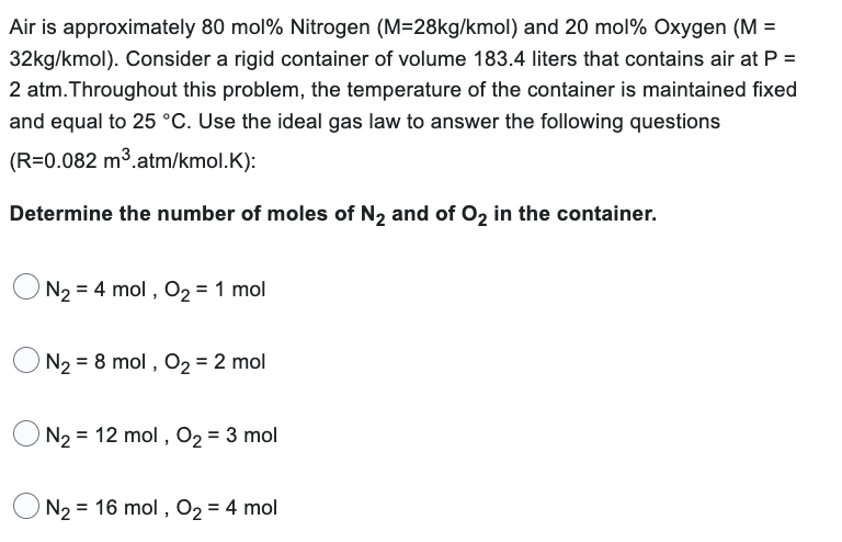 Air is approximately 80 mol % Nitrogen (M=28kg/kmol) and 20 mol % Oxygen (M =
32kg/kmol). Consider a rigid container of volume 183.4 liters that contains air at P =
2 atm. Throughout this problem, the temperature of the container is maintained fixed
and equal to 25 °C. Use the ideal gas law to answer the following questions
(R=0.082 m³.atm/kmol.K):
Determine the number of moles of N₂ and of O₂ in the container.
N₂ = 4 mol, O₂ = 1 mol
N₂ = 8 mol, O₂ = 2 mol
N₂ 12 mol, O₂ = 3 mol
N₂ = 16 mol, O₂ = 4 mol
