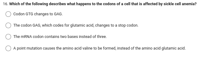 16. Which of the following describes what happens to the codons of a cell that is affected by sickle cell anemia?
Codon GTG changes to GAG.
The codon GAG, which codes for glutamic acid, changes to a stop codon.
The mRNA codon contains two bases instead of three.
O A point mutation causes the amino acid valine to be formed, instead of the amino acid glutamic acid.