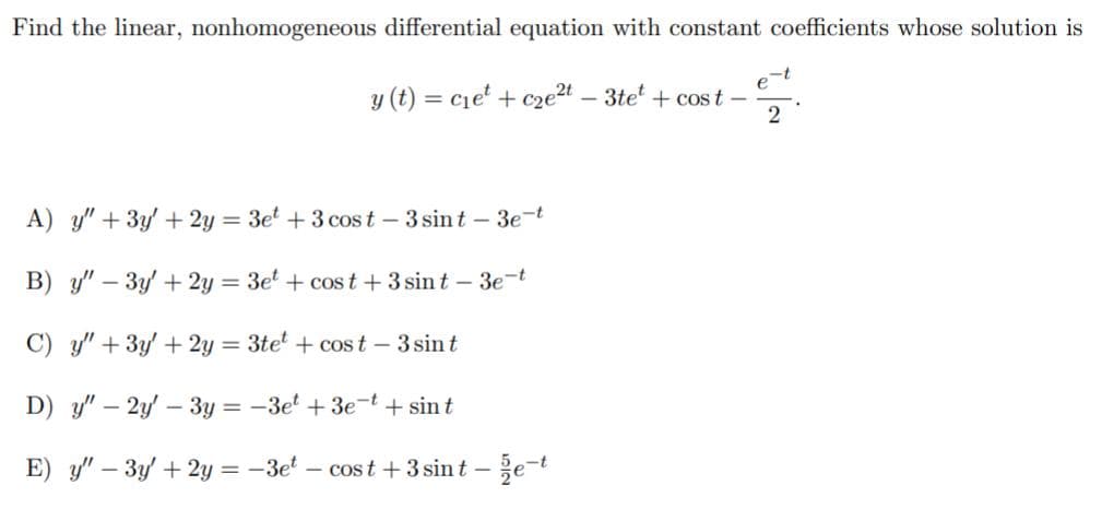 Find the linear, nonhomogeneous differential equation with constant coefficients whose solution is
-t
e
y (t) = cie' + cze2t – 3te + cost –
2
%3D
A) y" + 3y' + 2y = 3e + 3 cos t – 3 sint – 3e-t
B) y" – 3y' + 2y = 3e' + cost +3 sin t - 3e-t
%3D
C) y" + 3y' + 2y = 3tet + cost - 3 sint
D) y" – 2y – 3y = -3e + 3e-t
+ sin t
E) y" – 3y + 2y = -3el – cost +3 sin t – e-t
