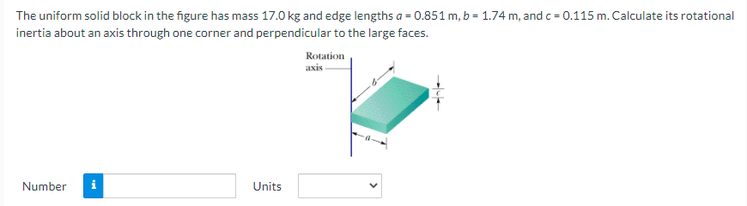 The uniform solid block in the figure has mass 17.0 kg and edge lengths a = 0.851 m, b = 1.74 m, and c = 0.115 m. Calculate its rotational
inertia about an axis through one corner and perpendicular to the large faces.
Rotation
axis
Number
Units
