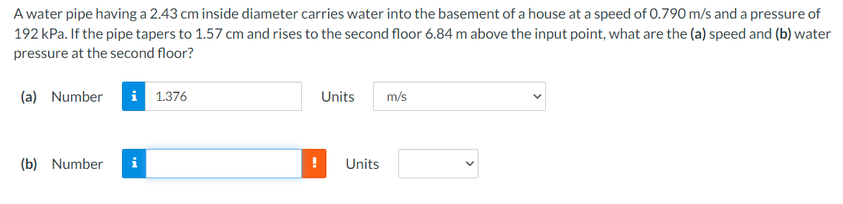 A water pipe having a 2.43 cm inside diameter carries water into the basement of a house at a speed of 0.790 m/s and a pressure of
192 kPa. If the pipe tapers to 1.57 cm and rises to the second floor 6.84 m above the input point, what are the (a) speed and (b) water
pressure at the second floor?
(a) Number
i 1.376
Units
m/s
(b) Number
Units
