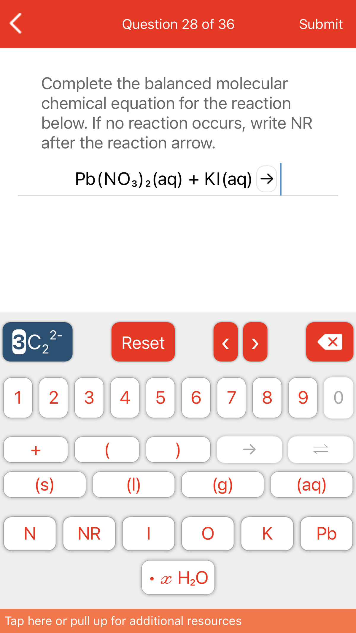 Question 28 of 36
Submit
Complete the balanced molecular
chemical equation for the reaction
below. If no reaction occurs, write NR
after the reaction arrow.
Pb (NO3)2(aq) + KI(aq) →
3C
2-
Reset
>
1
3
4
6.
7
8.
+
)
->
(s)
(1)
(g)
(aq)
NR
Pb
• x H2O
Tap here or pull up for additional resources
11
