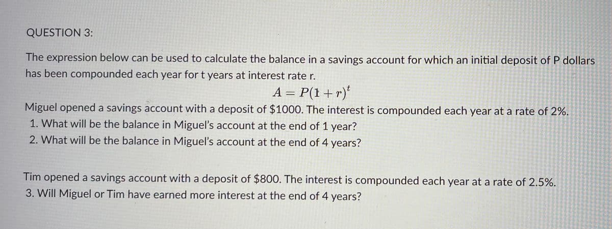 QUESTION 3:
The expression below can be used to calculate the balance in a savings account for which an initial deposit of P dollars
has been compounded each year for t years at interest rate r.
A = P(1+r)t
Miguel opened a savings account with a deposit of $1000. The interest is compounded each year at a rate of 2%.
1. What will be the balance in Miguel's account at the end of 1 year?
2. What will be the balance in Miguel's account at the end of 4 years?
Tim opened a savings account with a deposit of $800. The interest is compounded each year at a rate of 2.5%.
3. Will Miguel or Tim have earned more interest at the end of 4 years?