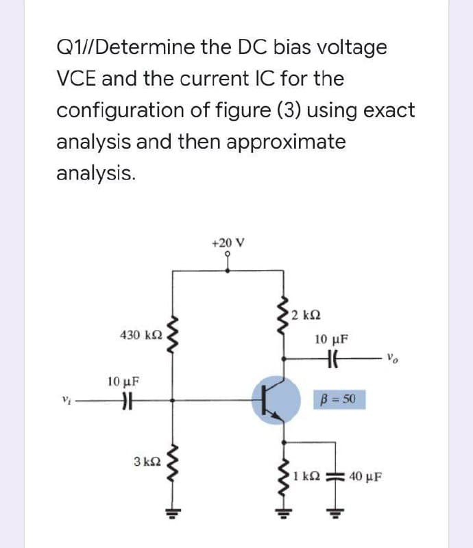 Q1//Determine the DC bias voltage
VCE and the current IC for the
configuration of figure (3) using exact
analysis and then approximate
analysis.
+20 V
2 k2
430 k2
10 μF
Vo
10 μF
B = 50
3 k2
1 k2
40 μF
