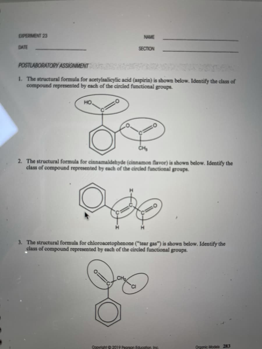 EXPERIMENT 23
NAME
DATE
SECTION
POSTLABORATORY ASSIGNMENT
1. The structural formula for acetylsalicylic acid (aspirin) is shown below. Identify the class of
compound represented by each of the circled functional groups.
но.
CH
2. The structural formula for cinnamaldehyde (cinnamon flavor) is shown below. Identify the
class of compound represented by each of the circled functional groups.
3. The structural formula for chloroacetophenone ("tear gas") is shown below. Identify the
class of compound represented by each of the circled functional groups.
Copyright © 2019 Pegrson Education, Inc.
Organic Models 283
