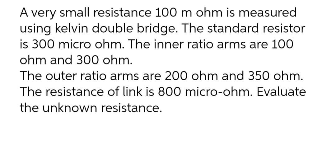 A very small resistance 100 m ohm is measured
using kelvin double bridge. The standard resistor
is 300 micro ohm. The inner ratio arms are 100
ohm and 300 ohm.
The outer ratio arms are 200 ohm and 350 ohm.
The resistance of link is 800 micro-ohm. Evaluate
the unknown resistance.
