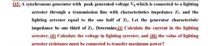 Q3: A synchronous generator with peak generated voltage Vg which is connected to a lighting
arrester through a transmission line with characteristics impedance ZL and the
lighting arrester equal to the one half of ZL. Let the generator characteristic
impedance be one third of Z. Determine:(1) Calculate the current in the lighting
arrester, (ii) Calculate the voltage in lighting arrester, and (iii) the value of lighting
arrester resistance must be connected to transfer maximum power?
