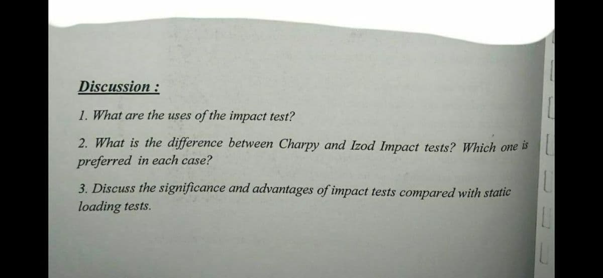 Discussion :
1. What are the uses of the impact test?
2. What is the difference between Charpy and Izod Impact tests? Which one
is
preferred in each case?
3. Discuss the significance and advantages of impact tests compared with static
loading tests.
