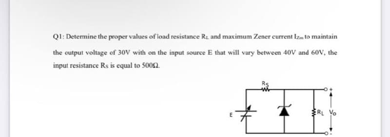 QI: Determine the proper values of load resistance Ri and maximum Zener eurrent Izam to maintain
the output voltage of 30V with on the input source E that will vary between 40V and 60V, the
input resistance Rs is equal to 5002.
RL Vo
