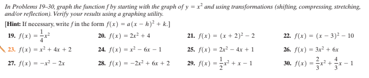 In Problems 19–30, graph the function f by starting with the graph of y = x² and using transformations (shifting, compressing, stretching,
and/or reflection). Verify your results using a graphing utility.
[Hint: If necessary, write f in the form f(x) = a(x – h)² + k.]
19. f(x) =
20. f(x) = 2x2 + 4
21. f(x) = (x + 2)² – 2
22. f(x) = (x – 3)² – 10
23. f(x) = x² + 4x + 2
24. f(х) — х? — бх — 1
25. f(x) = 2x? – 4x + 1
26. f(x) = 3x? + 6x
4
27. f(x) = -x² - 2x
28. f(x) 3D-2х? + 6х + 2
29,
f(x) :
30. f(x)
1
+ x
