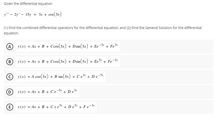 Given the differential equation
y" - 2y' - 15y = 3x + cos(5x)
(1) Find the combined differential operators for the differential equation, and (2) Find the General Solution for the differential
equation.
A y (x) = Ar + B + Ccos(5x) + Dsin(5x) + Ee-5x
+ Fe3x
B
y (x) = Ax + B + Ccos(5x) + Dsin(5x) + Ee* + Fe-3x
© y (x) = A cos(5x) + B sin(5x) + Ce3* + D e-5x
D
y(x) = Ax + B + Ce-Sx
De 3x
E
y (x) = Ax + B + Cxe + D e* + Fe-3x
