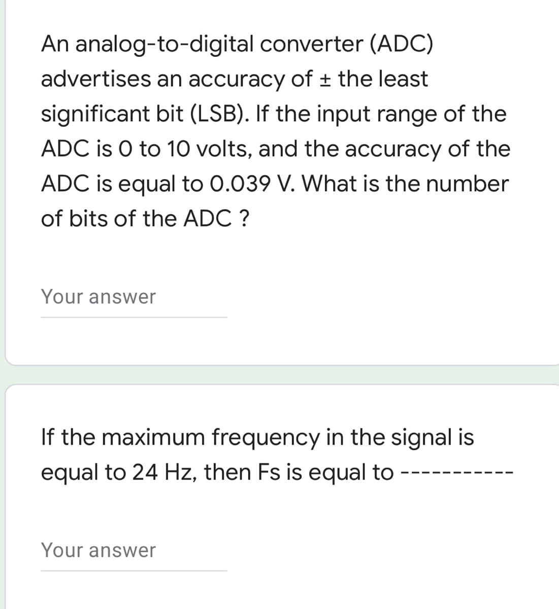 An analog-to-digital converter (ADC)
advertises an accuracy of ± the least
significant bit (LSB). If the input range of the
ADC is O to 10 volts, and the accuracy of the
ADC is equal to 0.039 V. What is the number
of bits of the ADC ?
Your answer
If the maximum frequency in the signal is
equal to 24 Hz, then Fs is equal to
Your answer

