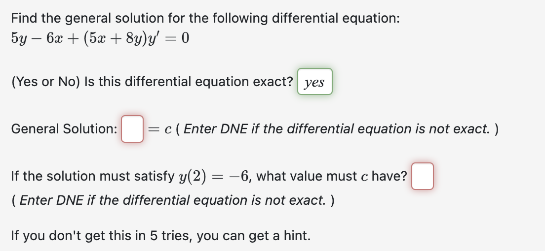 Find the general solution for the following differential equation:
5y - 6x + (5x + 8y)y' = 0
(Yes or No) Is this differential equation exact? yes
General Solution:
=
c (Enter DNE if the differential equation is not exact. )
If the solution must satisfy y(2) = −6, what value must c have?
(Enter DNE if the differential equation is not exact. )
If you don't get this in 5 tries, you can get a hint.