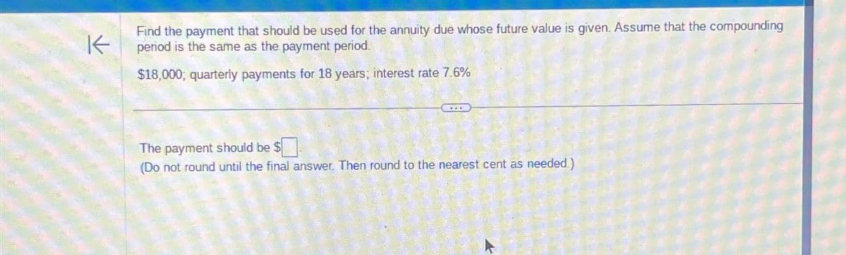 K
Find the payment that should be used for the annuity due whose future value is given. Assume that the compounding
period is the same as the payment period.
$18,000, quarterly payments for 18 years; interest rate 7.6%
The payment should be $
(Do not round until the final answer. Then round to the nearest cent as needed.)