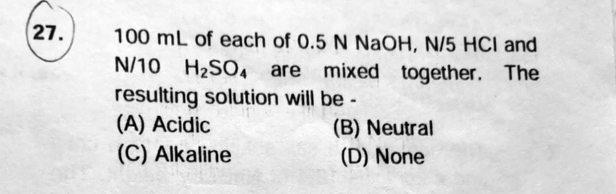 27.
100 mL of each of 0.5 N NaOH, N/5 HCI and
N/10 H2SO, are
mixed together. The
resulting solution will be -
(A) Acidic
(C) Alkaline
(B) Neutral
(D) None
