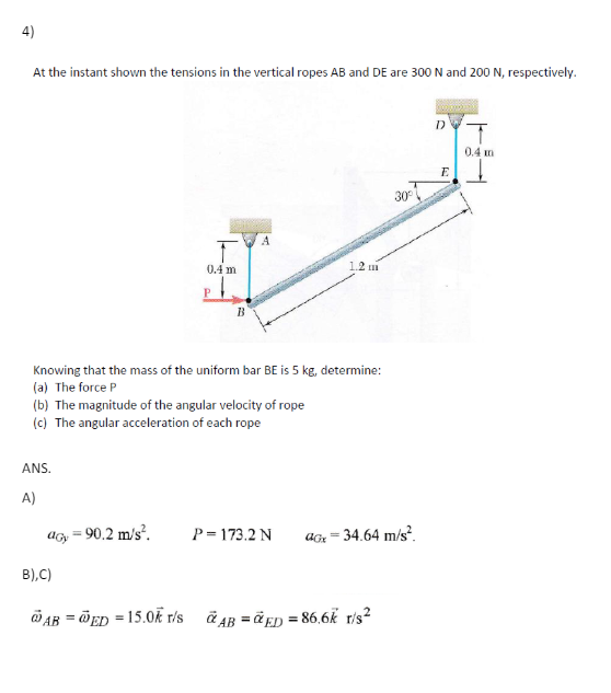4)
At the instant shown the tensions in the vertical ropes AB and DE are 300 N and 200 N, respectively.
A
T
1.2 mi
0.4 m
B
Knowing that the mass of the uniform bar BE is 5 kg, determine:
(a) The force P
(b) The magnitude of the angular velocity of rope
(c) The angular acceleration of each rope
ANS.
D
0.4 m
E
30°
A)
acy = 90.2 m/s².
P=173.2 N
aGx = 34.64 m/s².
B),C)
AB =ED = 15.0k r/s AB =ED=86.6k r/s²