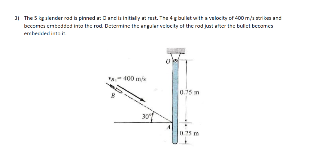 3) The 5 kg slender rod is pinned at O and is initially at rest. The 4 g bullet with a velocity of 400 m/s strikes and
becomes embedded into the rod. Determine the angular velocity of the rod just after the bullet becomes
embedded into it.
VB = 400 m/s
B
30°
0.75 m
A
0.25 m