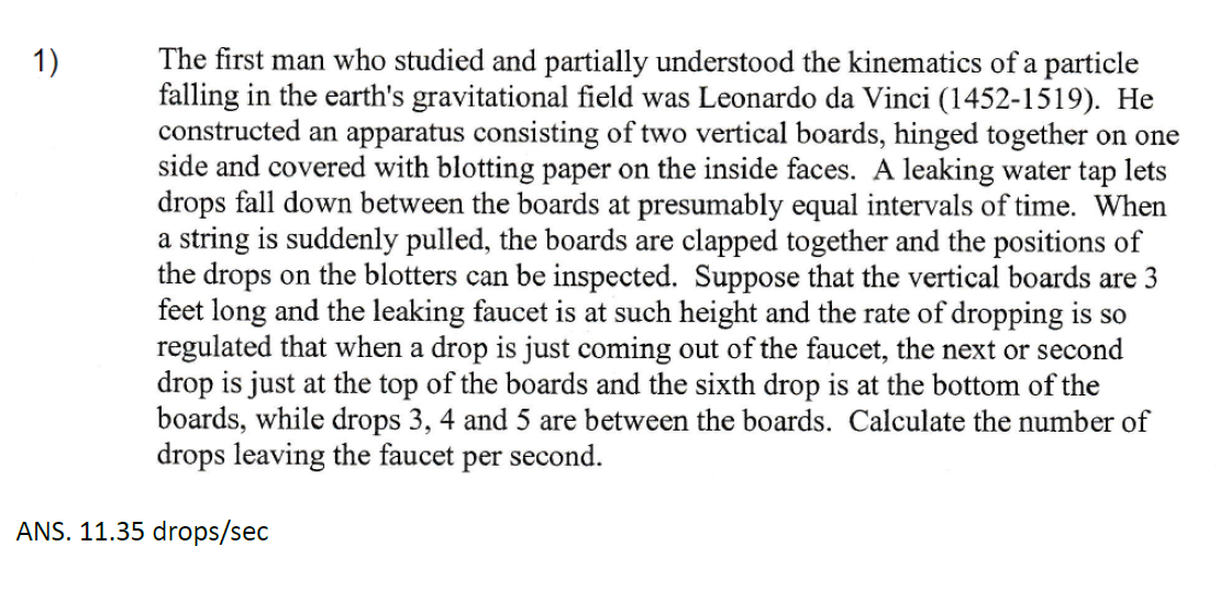 1)
The first man who studied and partially understood the kinematics of a particle
falling in the earth's gravitational field was Leonardo da Vinci (1452-1519). He
constructed an apparatus consisting of two vertical boards, hinged together on one
side and covered with blotting paper on the inside faces. A leaking water tap lets
drops fall down between the boards at presumably equal intervals of time. When
a string is suddenly pulled, the boards are clapped together and the positions of
the drops on the blotters can be inspected. Suppose that the vertical boards are 3
feet long and the leaking faucet is at such height and the rate of dropping is so
regulated that when a drop is just coming out of the faucet, the next or second
drop is just at the top of the boards and the sixth drop is at the bottom of the
boards, while drops 3, 4 and 5 are between the boards. Calculate the number of
drops leaving the faucet per second.
ANS. 11.35 drops/sec