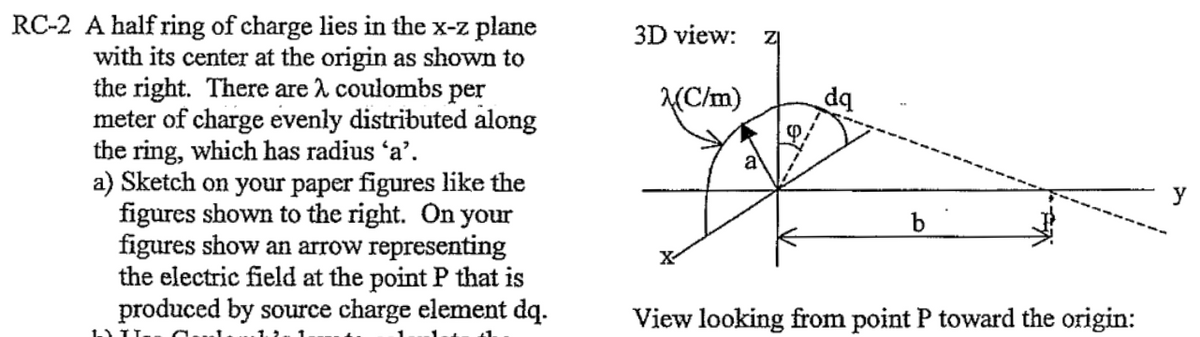 RC-2 A half ring of charge lies in the x-z plane
with its center at the origin as shown to
the right. There are λ coulombs per
meter of charge evenly distributed along
the ring, which has radius 'a'.
a) Sketch on your paper figures like the
figures shown to the right. On your
figures show an arrow representing
the electric field at the point P that is
produced by source charge element dq.
I TI Cul
3D view: zl
(C/m)
X
a
b
View looking from point P toward the origin:
y
