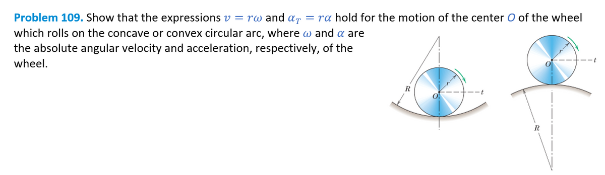 Problem 109. Show that the expressions v = rw and α = ra hold for the motion of the center O of the wheel
which rolls on the concave or convex circular arc, where @ and a are
the absolute angular velocity and acceleration, respectively, of the
wheel.
R