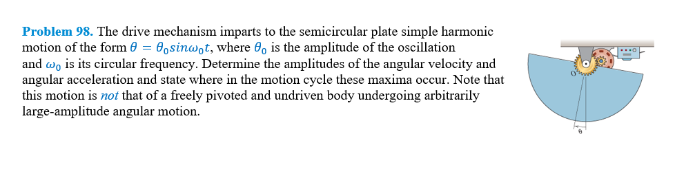 Problem 98. The drive mechanism imparts to the semicircular plate simple harmonic
motion of the form 0 = 0osinwot, where 0o is the amplitude of the oscillation
and wo is its circular frequency. Determine the amplitudes of the angular velocity and
angular acceleration and state where in the motion cycle these maxima occur. Note that
this motion is not that of a freely pivoted and undriven body undergoing arbitrarily
large-amplitude angular motion.
O