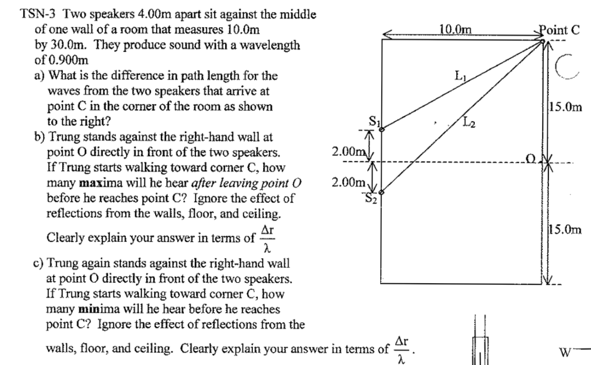 TSN-3 Two speakers 4.00m apart sit against the middle
of one wall of a room that measures 10.0m
by 30.0m. They produce sound with a wavelength
of 0.900m
a) What is the difference in path length for the
waves from the two speakers that arrive at
point C in the corner of the room as shown
to the right?
b) Trung stands against the right-hand wall at
point O directly in front of the two speakers.
If Trung starts walking toward corner C, how
many maxima will he hear after leaving point O
before he reaches point C? Ignore the effect of
reflections from the walls, floor, and ceiling.
Ar
Clearly explain your answer in terms of
2
c) Trung again stands against the right-hand wall
at point o directly in front of the two speakers.
If Trung starts walking toward corner C, how
many minima will he hear before he reaches
point C? Ignore the effect of reflections from the
2.00m
2.00m.
Ar
walls, floor, and ceiling. Clearly explain your answer in terms of
10.0m
1₂
Point C
15.0m
15.0m
W