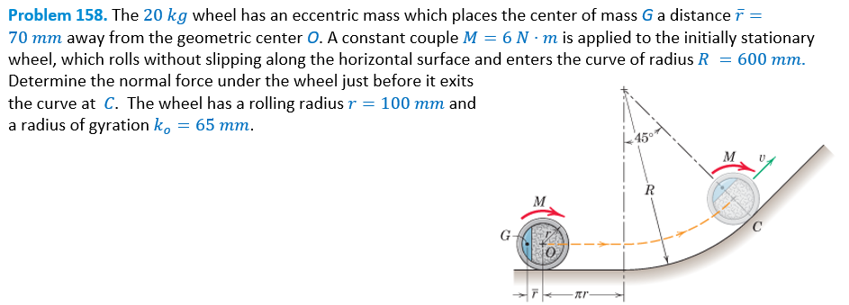 Problem 158. The 20 kg wheel has an eccentric mass which places the center of mass G a distance r =
70 mm away from the geometric center O. A constant couple M = 6 N-m is applied to the initially stationary
wheel, which rolls without slipping along the horizontal surface and enters the curve of radius R = 600 mm.
Determine the normal force under the wheel just before it exits
the curve at C. The wheel has a rolling radius r = 100 mm and
a radius of gyration k, = 65 mm.
-πr-
R
M
C