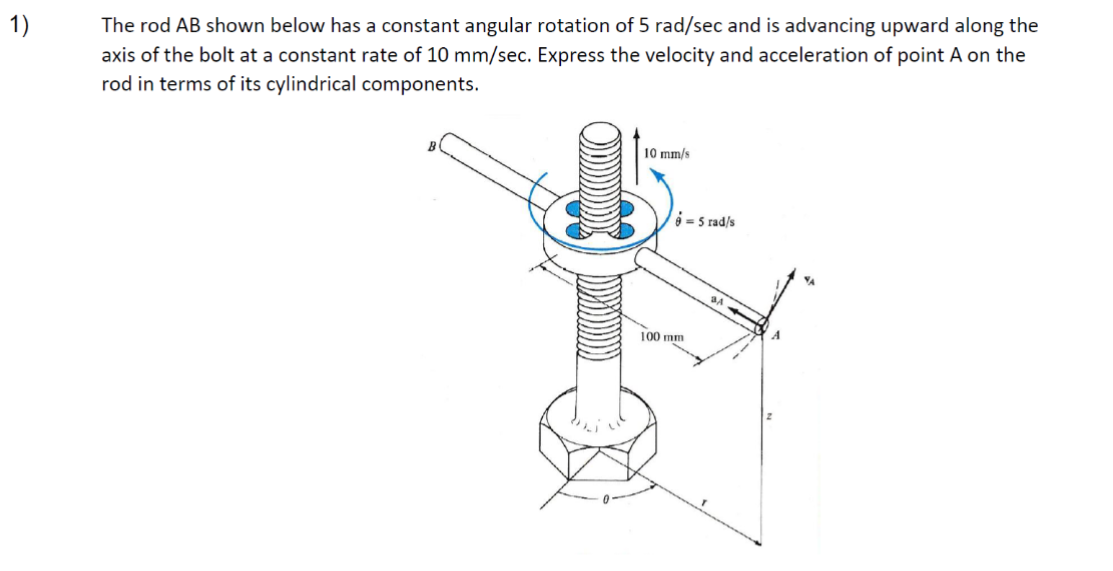 1)
The rod AB shown below has a constant angular rotation of 5 rad/sec and is advancing upward along the
axis of the bolt at a constant rate of 10 mm/sec. Express the velocity and acceleration of point A on the
rod in terms of its cylindrical components.
10 mm/s
95 rad/s
100 mm