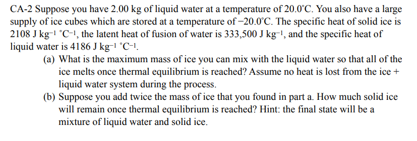 CA-2 Suppose you have 2.00 kg of liquid water at a temperature of 20.0°C. You also have a large
supply of ice cubes which are stored at a temperature of -20.0°C. The specific heat of solid ice is
2108 J kg-1 °C-1, the latent heat of fusion of water is 333,500 J kg-!, and the specific heat of
liquid water is 4186 J kg-1 °C-1.
(a) What is the maximum mass of ice you can mix with the liquid water so that all of the
ice melts once thermal equilibrium is reached? Assume no heat is lost from the ice +
liquid water system during the process.
(b) Suppose you add twice the mass of ice that you found in part a. How much solid ice
will remain once thermal equilibrium is reached? Hint: the final state will be a
mixture of liquid water and solid ice.
