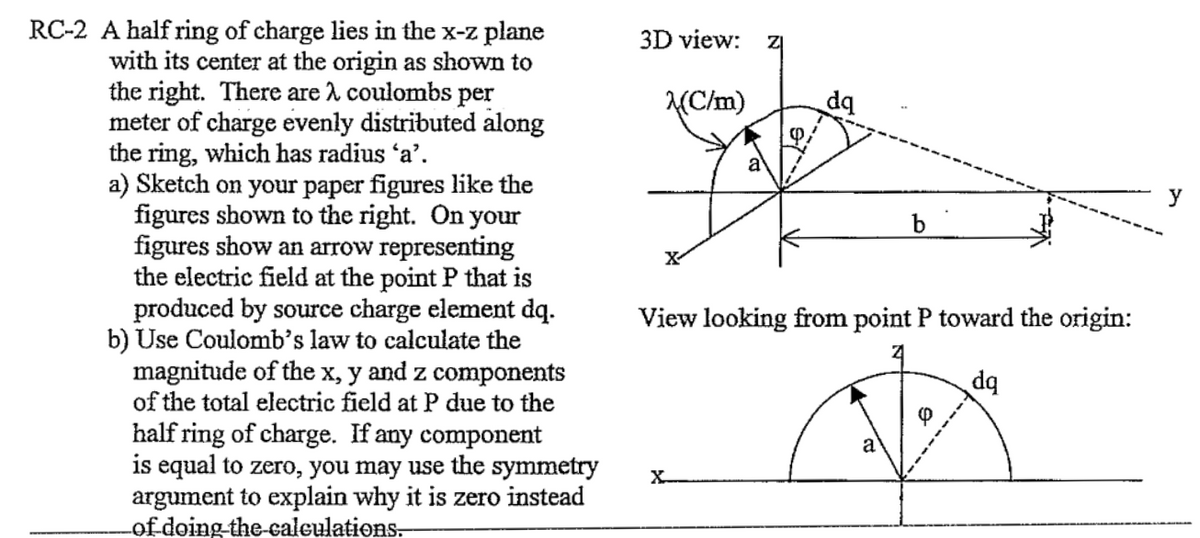 RC-2 A half ring of charge lies in the x-z plane
with its center at the origin as shown to
the right. There are λ coulombs per
meter of charge evenly distributed along
the ring, which has radius 'a'.
a) Sketch on your paper figures like the
figures shown to the right. On your
figures show an arrow representing
the electric field at the point P that is
produced by source charge element dq.
b) Use Coulomb's law to calculate the
magnitude of the x, y and z components
of the total electric field at P due to the
half ring of charge. If any component
is equal to zero, you may use the symmetry
argument to explain why it is zero instead
of doing the calculations.
3D view: ZI
(C/m)
X
dq
b
View looking from point P toward the origin:
Z
dq
0