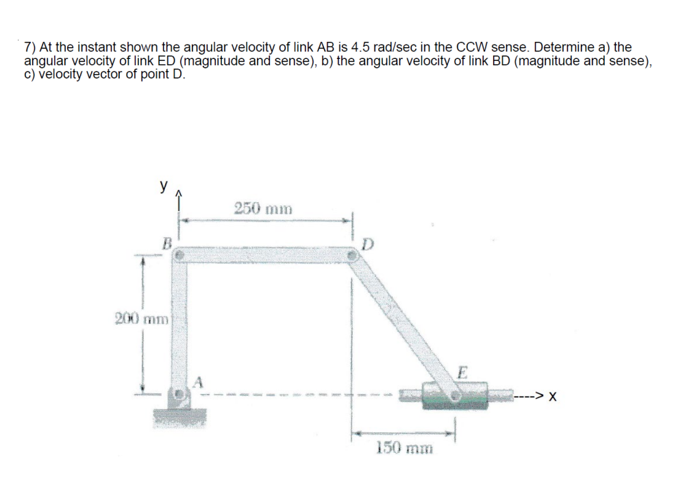 7) At the instant shown the angular velocity of link AB is 4.5 rad/sec in the CCW sense. Determine a) the
angular velocity of link ED (magnitude and sense), b) the angular velocity of link BD (magnitude and sense),
c) velocity vector of point D.
B
250 mm
200 mm
D
150 mm
E
-> X