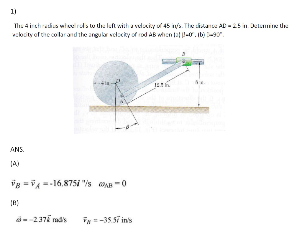 1)
The 4 inch radius wheel rolls to the left with a velocity of 45 in/s. The distance AD = 2.5 in. Determine the
velocity of the collar and the angular velocity of rod AB when (a) ẞ=0°, (b) ẞ=90°.
4 in.-
B
D
12.5 in.
8 in.
A
ANS.
(A)
= 0
VB = V4=-16.875i "/s @AB =
(B)
= -2.37k rad/s
VB = -35.57 in/s