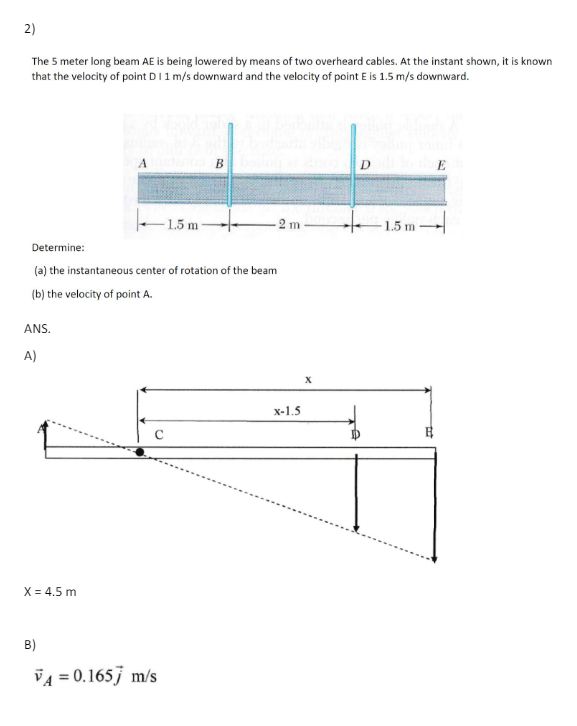 2)
The 5 meter long beam AE is being lowered by means of two overheard cables. At the instant shown, it is known
that the velocity of point D 1 1 m/s downward and the velocity of point E is 1.5 m/s downward.
A
D
E
-1.5 m
2 m
1.5 m
Determine:
(a) the instantaneous center of rotation of the beam
(b) the velocity of point A.
ANS.
A)
X = 4.5 m
B)
VA=0.1657 m/s
x-1.5
с
X