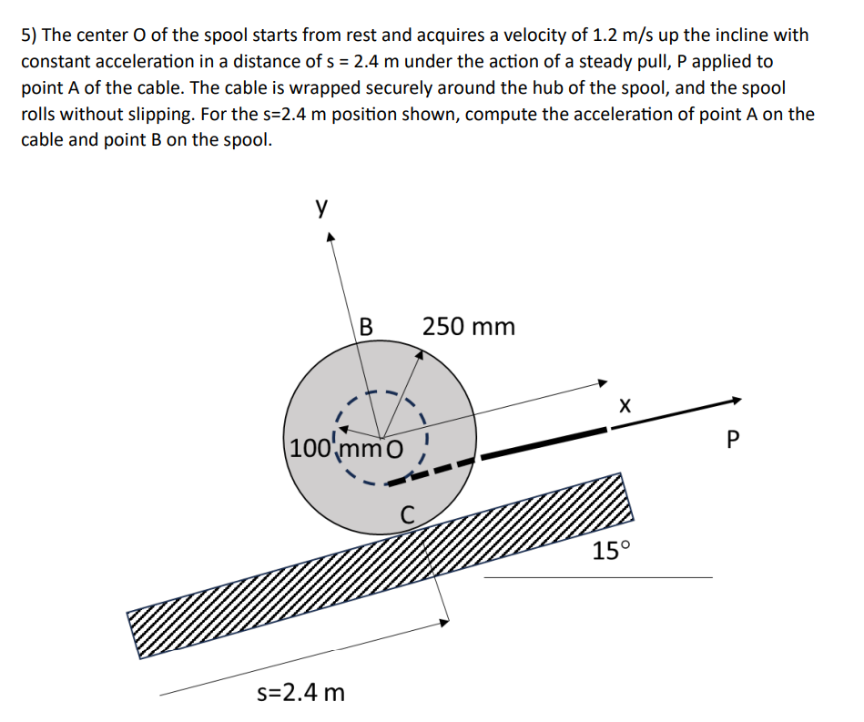 5) The center O of the spool starts from rest and acquires a velocity of 1.2 m/s up the incline with
constant acceleration in a distance of s = 2.4 m under the action of a steady pull, P applied to
point A of the cable. The cable is wrapped securely around the hub of the spool, and the spool
rolls without slipping. For the s=2.4 m position shown, compute the acceleration of point A on the
cable and point B on the spool.
y
B
250 mm
100 mmo
s=2.4 m
C
X
P
15°