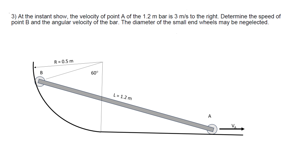 3) At the instant show, the velocity of point A of the 1.2 m bar is 3 m/s to the right. Determine the speed of
point B and the angular velocity of the bar. The diameter of the small end wheels may be negelected.
B
R = 0.5 m
60°
L = 1.2 m
A