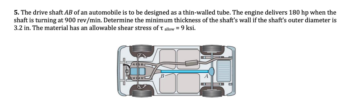 5. The drive shaft AB of an automobile is to be designed as a thin-walled tube. The engine delivers 180 hp when the
shaft is turning at 900 rev/min. Determine the minimum thickness of the shaft's wall if the shaft's outer diameter is
3.2 in. The material has an allowable shear stress of T allow = 9 ksi.
D
T
——
▬▬▬▬▬ -