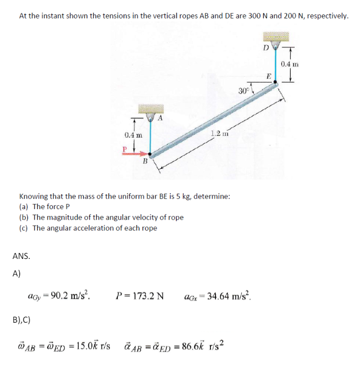 At the instant shown the tensions in the vertical ropes AB and DE are 300 N and 200 N, respectively.
1.2 m
0.4 m
B
Knowing that the mass of the uniform bar BE is 5 kg, determine:
(a) The force P
(b) The magnitude of the angular velocity of rope
(c) The angular acceleration of each rope
ANS.
D
T
0.4 m
E
30°
A)
acy = 90.2 m/s².
P=173.2 N
aGx
=
34.64 m/s².
B),C)
=
AB ED=15.0k r/s
AB=ED=86.6k r/s²