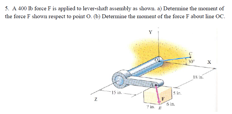 5. A 400 lb force F is applied to lever-shaft assembly as shown. a) Determine the moment of
the force F shown respect to point O. (b) Determine the moment of the force F about line OC.
Z
15 in.
Y
7 in. B
5 in.
6 in.
C
30°
18 in.
X