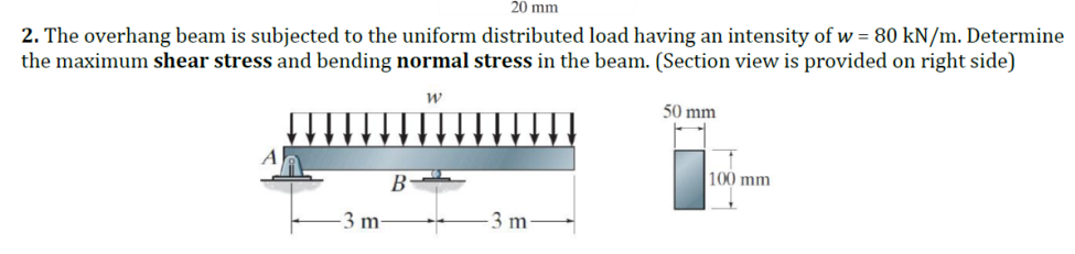 20 mm
2. The overhang beam is subjected to the uniform distributed load having an intensity of w = 80 kN/m. Determine
the maximum shear stress and bending normal stress in the beam. (Section view is provided on right side)
W
3 m-
B
**
-3 m-
50 mm
100 mm