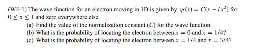 (WF-1) The wave function for an electron moving in ID is given by: y(x) = C(x - ix²) for
0 ≤ x ≤ 1 and zero everywhere else.
(a) Find the value of the normalization constant (C) for the wave function.
(b) What is the probability of locating the electron between x = 0 and x = 1/4?
(c) What is the probability of locating the electron between x = 1/4 and x = 3/4?