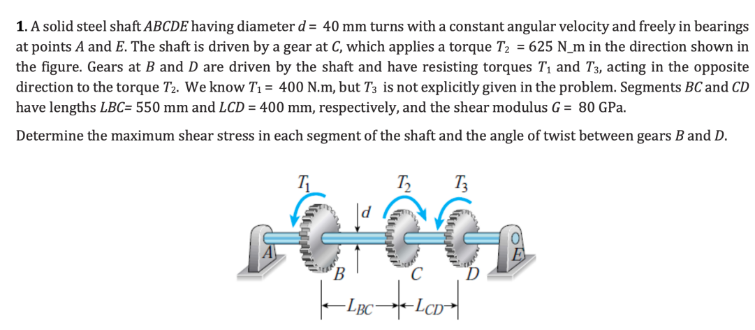 1. A solid steel shaft ABCDE having diameter d = 40 mm turns with a constant angular velocity and freely in bearings
at points A and E. The shaft is driven by a gear at C, which applies a torque T₂ = 625 N_m in the direction shown in
the figure. Gears at B and D are driven by the shaft and have resisting torques T₁ and T3, acting in the opposite
direction to the torque T2. We know T₁ = 400 N.m, but T3 is not explicitly given in the problem. Segments BC and CD
have lengths LBC= 550 mm and LCD = 400 mm, respectively, and the shear modulus G = 80 GPa.
Determine the maximum shear stress in each segment of the shaft and the angle of twist between gears B and D.
pôrôć
-LBC
LCD
T3
E