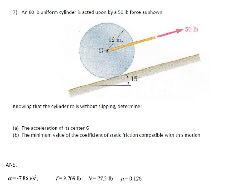 7) An 80 lb uniform cylinder is acted upon by a 50 lb force as shown.
G
12 in.
15
Knowing that the cylinder rolls without slipping, determine:
50 lb
(a) The acceleration of its center G
(b) The minimum value of the coefficient of static friction compatible with this motion
ANS.
α=-7.86 r/s²;
f=9.769 lb N=77.3 lb μ=0.126