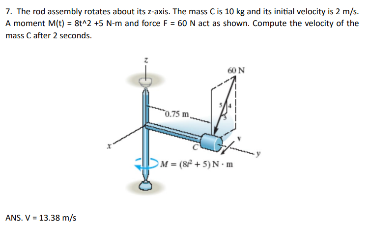 7. The rod assembly rotates about its z-axis. The mass C is 10 kg and its initial velocity is 2 m/s.
A moment M(t) = 8t^2 +5 N-m and force F = 60 N act as shown. Compute the velocity of the
mass C after 2 seconds.
ANS. V 13.38 m/s
0.75 m,
60 N
M = (8²+5) N.m