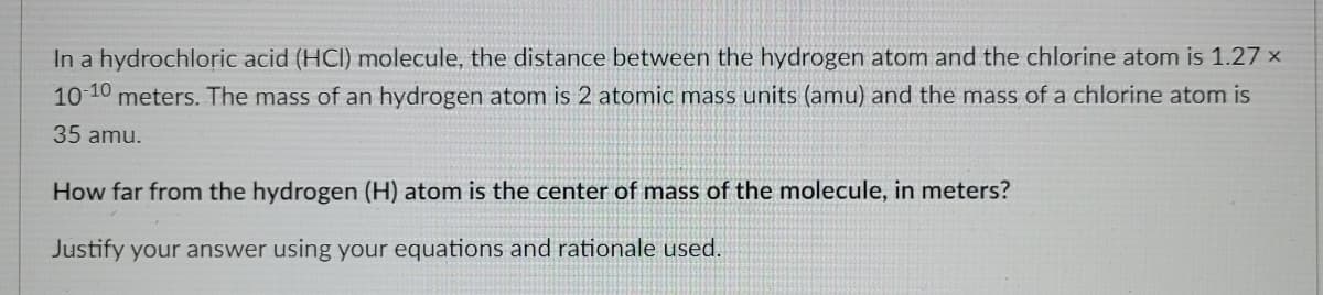 In a hydrochloric acid (HCI) molecule, the distance between the hydrogen atom and the chlorine atom is 1.27 x
10 10 meters. The mass of an hydrogen atom is 2 atomic mass units (amu) and the mass of a chlorine atom is
35 amu.
How far from the hydrogen (H) atom is the center of mass of the molecule, in meters?
Justify your answer using your equations and rationale used.
