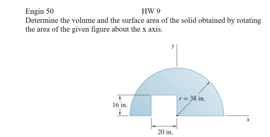 Engin 50
HW 9
Determine the volume and the surface area of the solid obtained by rotating
the area of the given figure about the x axis.
16 in.
y
20 in.
r = 38 in.
X