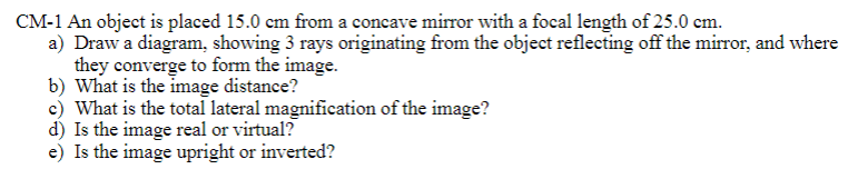 CM-1 An object is placed 15.0 cm from a concave mirror with a focal length of 25.0 cm.
a) Draw a diagram, showing 3 rays originating from the object reflecting off the mirror, and where
they converge to form the image.
b) What is the image distance?
c) What is the total lateral magnification of the image?
d) Is the image real or virtual?
e) Is the image upright or inverted?