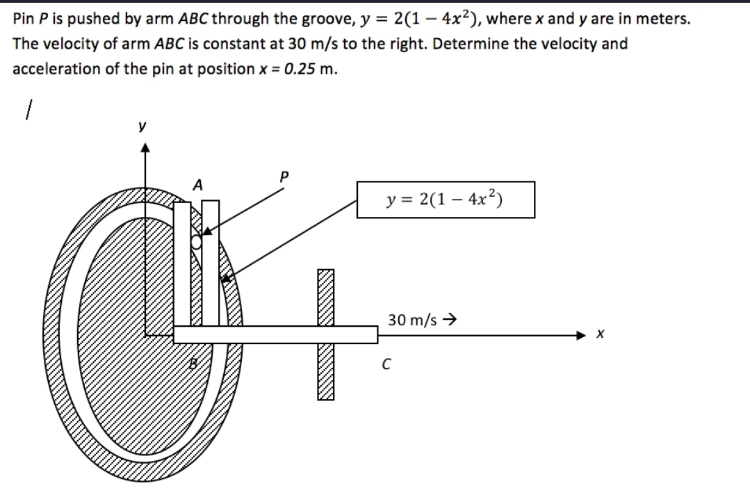 Pin P is pushed by arm ABC through the groove, y = 2(1 - 4x²), where x and y are in meters.
The velocity of arm ABC is constant at 30 m/s to the right. Determine the velocity and
acceleration
of the pin at position x = 0.25 m.
1
y
A
y = 2(1 - 4x²)
30 m/s →
X