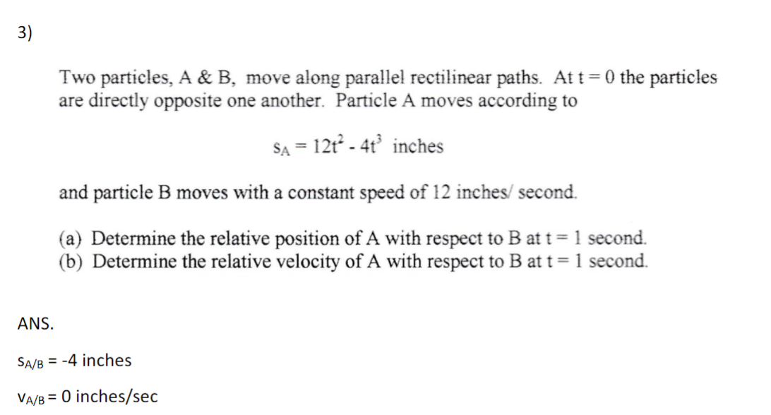 3)
Two particles, A & B, move along parallel rectilinear paths. At t=0 the particles
are directly opposite one another. Particle A moves according to
SA = 12t² - 4t³ inches
and particle B moves with a constant speed of 12 inches/ second.
(a) Determine the relative position of A with respect to B at t = 1 second.
(b) Determine the relative velocity of A with respect to B at t = 1 second.
ANS.
SA/B = -4 inches
VA/B = 0 inches/sec
